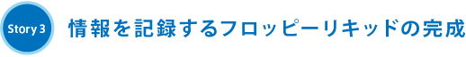 Story3 情報を記録するフロッピーリキッドの完成